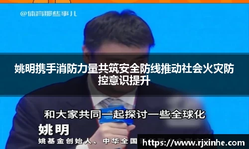姚明携手消防力量共筑安全防线推动社会火灾防控意识提升